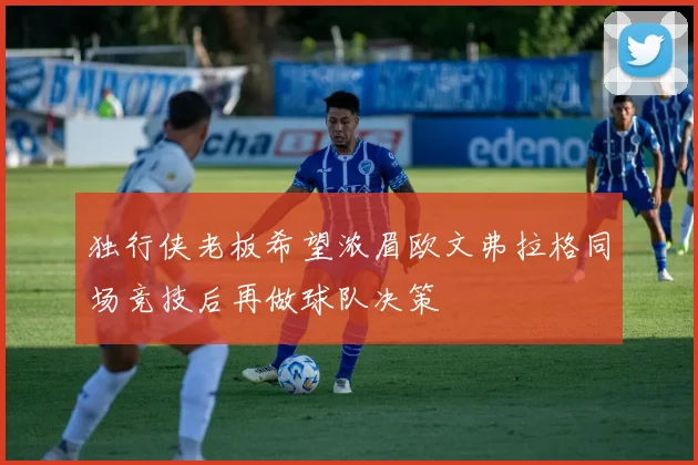 独行侠老板希望浓眉欧文弗拉格同场竞技后再做球队决策