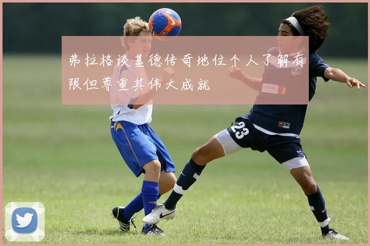 弗拉格谈基德传奇地位个人了解有限但尊重其伟大成就