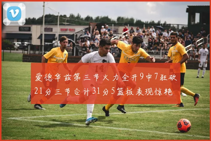 爱德华兹第三节火力全开9中7狂砍21分三节合计31分5篮板表现惊艳