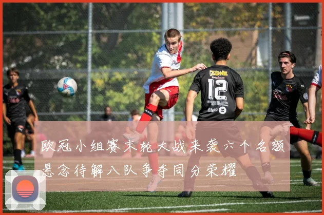 欧冠小组赛末轮大战来袭六个名额悬念待解八队争夺同分荣耀