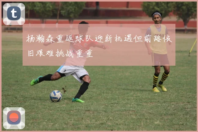 杨瀚森重返球队迎新机遇但前路依旧艰难挑战重重