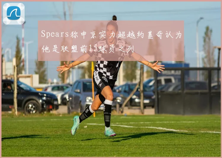 Spears称申京实力超越约基奇认为他是联盟前15球员之列